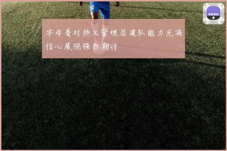 字母哥对热火管理层建队能力充满信心展现强烈期待