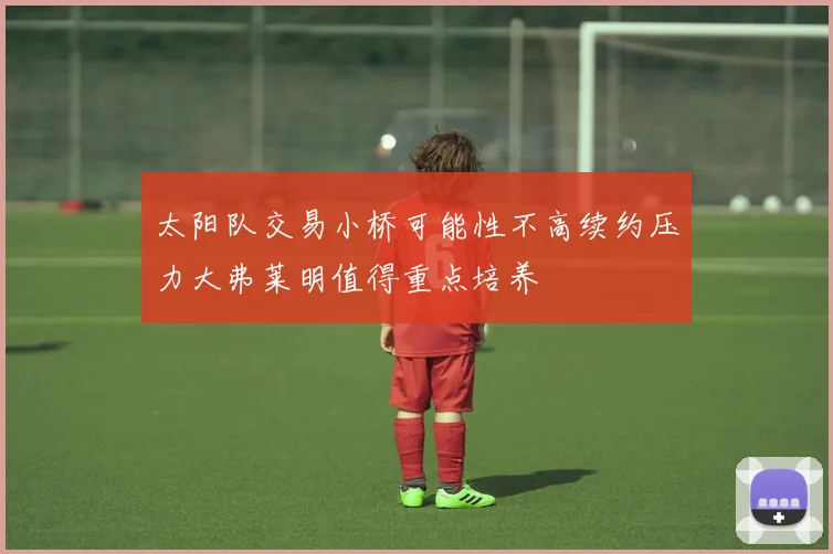 太阳队交易小桥可能性不高续约压力大弗莱明值得重点培养