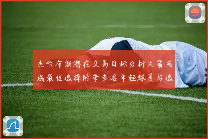 杰伦布朗潜在交易目标分析火箭或成最佳选择附带多名年轻球员与选秀权