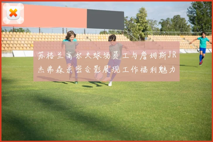 苏格兰高尔夫球场员工与詹姆斯JR杰弗森亲密合影展现工作福利魅力