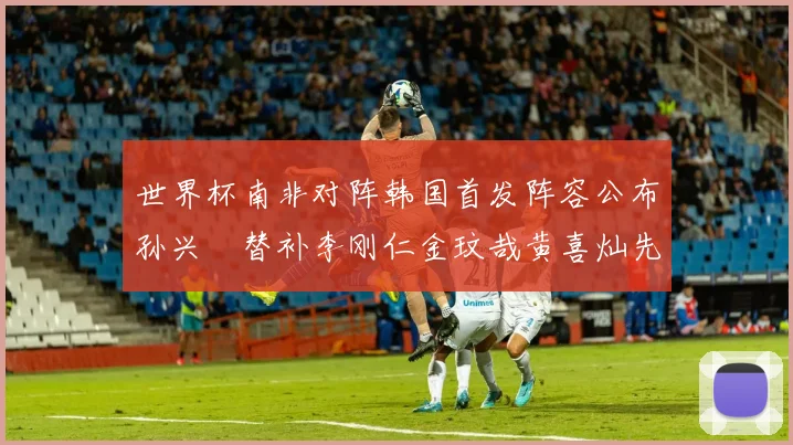 世界杯南非对阵韩国首发阵容公布孙兴慜替补李刚仁金玟哉黄喜灿先发