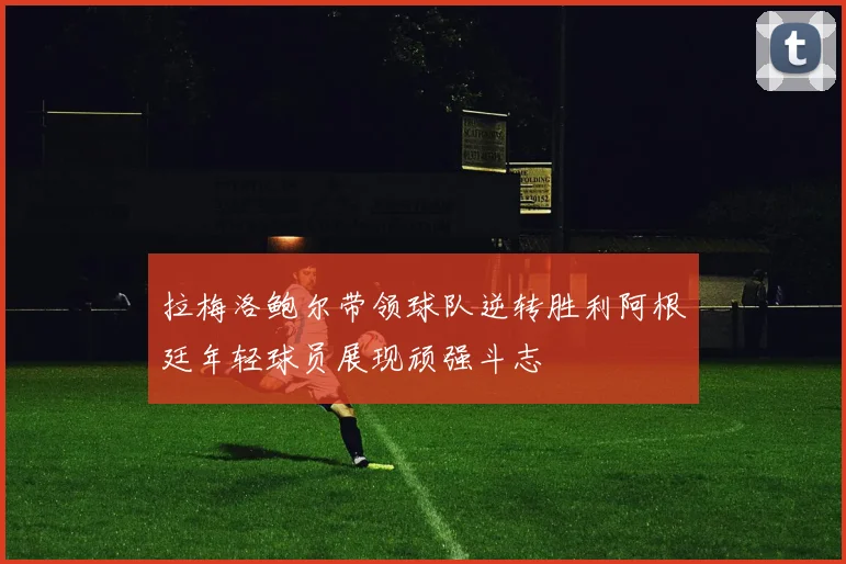 拉梅洛鲍尔带领球队逆转胜利阿根廷年轻球员展现顽强斗志
