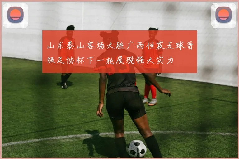 山东泰山客场大胜广西恒宸五球晋级足协杯下一轮展现强大实力