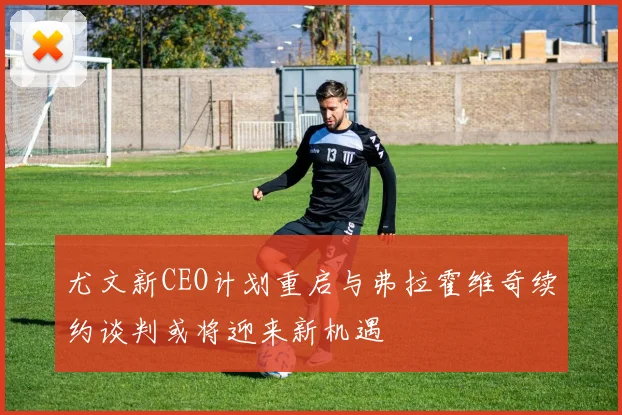 尤文新CEO计划重启与弗拉霍维奇续约谈判或将迎来新机遇