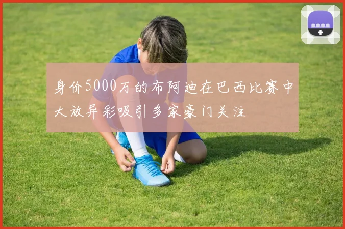 身价5000万的布阿迪在巴西比赛中大放异彩吸引多家豪门关注