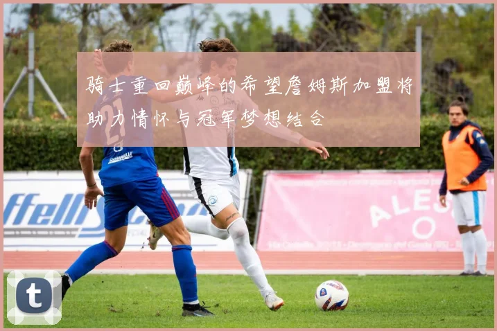 骑士重回巅峰的希望詹姆斯加盟将助力情怀与冠军梦想结合