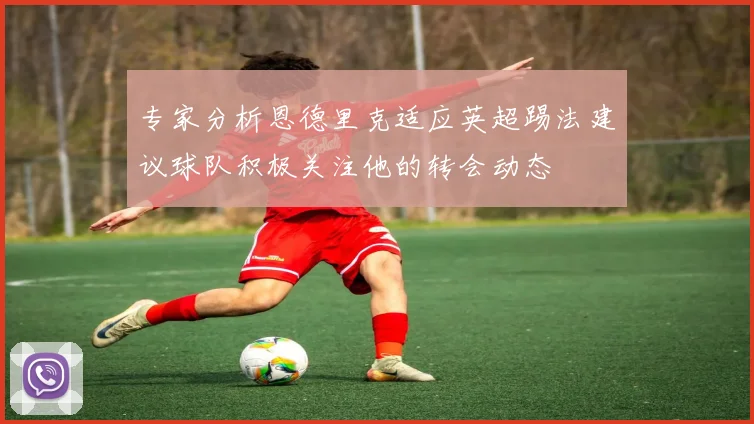 专家分析恩德里克适应英超踢法建议球队积极关注他的转会动态